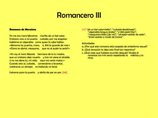 Romancero III Romance de Moraima Yo me era mora Moraima  morilla de un bel catar. Cristiano vino a mi puerta  cuitada, por me engañar: hablóme en algarabía  como quien la sabe hablar: «ábrasme las puertas, mora,  sí, Alá te guarde de mal.» «Cómo te abriré, mezquina,  que no sé quién te serás?»  «Yo soy el moro Mazote  hermano de la tu madre, que un cristiano dejo muerto  y tras mí viene el alcalde: si no me abres tú, mi vida,  aquí me verás matar.» Cuando esto oí, cuitada,  comencéme a levantar, vistiérame un almejía  no hallando mi brial,  fuérame para la puerta  y abríla de par en par.  [14]   [14]  “ de un bel catar -bella”; “ cuitada -desdichada”; “ algarabía -lengua árabe”; “ sí Alá -ojalá Dios”; “ mezquina -infeliz [de mí]”; “ almejía -vestido de seda”; “ brial -vestido a modo de túnica”. Actividades: a. ¿Por qué este romance está cargado de simbolismo sexual? b. ¿Qué sensación te deja esta final tan repentino? c. ¿Qué crees que hubiese ocurrido después? Acaba el romance con 4-8 versos respetando la  métrica y la rima.  