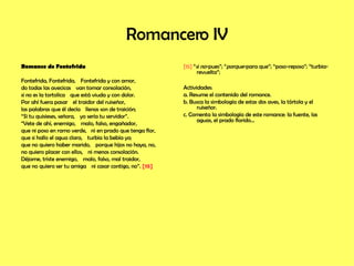 Romancero IV Romance de Fontefrida Fontefrida, Fontefrida,    Fontefrida y con amor,  do todas las avecicas    van tomar consolación,  si no es la tortolica    que está viuda y con dolor.  Por ahí fuera pasar    el traidor del ruiseñor,  las palabras que él decía    llenas son de traición;  “ Si tu quisieses, señora,    yo sería tu servidor”.  “ Vete de ahí, enemigo,    malo, falso, engañador,  que ni poso en ramo verde,  ni en prado que tenga flor,  que si hallo el agua clara,    turbia la bebía yo;  que no quiero haber marido,    porque hijos no haya, no,  no quiero placer con ellos,    ni menos consolación.  Déjame, triste enemigo,    malo, falso, mal traidor,  que no quiero ser tu amiga    ni casar contigo, no”.  [15]   [15]  “ si no -pues”; “ porque -para que”; “poso-reposo”; “turbia-revuelta”; Actividades: a. Resume el contenido del romance. b. Busca la simbología de estas dos aves, la tórtola y el ruiseñor. c. Comenta la simbología de este romance: la fuente, las aguas, el prado florido…  