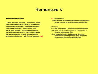 Romancero V Romance del prisionero Que por mayo era, por mayo,   cuando hace el calor, cuando los trigos encañan  y están los campos en flor cuando canta la calandria  y responde el ruiseñor,            cuando los enamorados  van a servir al amor,                 sino yo, triste, cuitado,  que vivo en esta prisión,           que ni sé cuándo es de día,   ni cuándo las noches son,          sino por una avecilla  que me cantaba al albor.            Matómela un ballestero;  déle Dios mal galardón.   [16]     [16]  “ calandria -ave”. Aunque no sea un romance de amor, es un poema lírico porque muestra los sentimientos del protagonista. Actividades: a. ¿Cuáles son los temas / sentimientos de este romance? b. Divide la estructura del romance en cuatro partes y comenta cada una de ellas. c. En el romance domina el subjetivismo. Anota las características de este poema que nos refleje esta  característica tan común del romancero.  