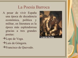 La Poesía Barroca
A pesar de vivir España
una época de decadencia
económica, política y
militar, en literatura es la
época más esplendorosa
gracias a tres grandes
poetas:
Lope de Vega.
Luis de Góngora.
Francisco de Quevedo.
 