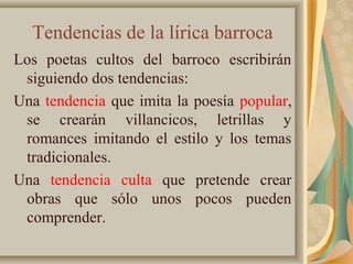 Tendencias de la lírica barroca
Los poetas cultos del barroco escribirán
siguiendo dos tendencias:
Una tendencia que imita la poesía popular,
se crearán villancicos, letrillas y
romances imitando el estilo y los temas
tradicionales.
Una tendencia culta que pretende crear
obras que sólo unos pocos pueden
comprender.
 