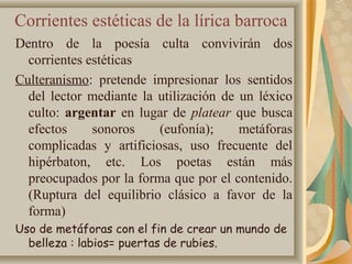 Corrientes estéticas de la lírica barroca
Dentro de la poesía culta convivirán dos
corrientes estéticas
Culteranismo: pretende impresionar los sentidos
del lector mediante la utilización de un léxico
culto: argentar en lugar de platear que busca
efectos sonoros (eufonía); metáforas
complicadas y artificiosas, uso frecuente del
hipérbaton, etc. Los poetas están más
preocupados por la forma que por el contenido.
(Ruptura del equilibrio clásico a favor de la
forma)
Uso de metáforas con el fin de crear un mundo de
belleza : labios= puertas de rubies.
 