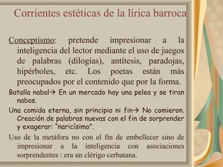 Corrientes estéticas de la lírica barroca
Conceptismo: pretende impresionar a la
inteligencia del lector mediante el uso de juegos
de palabras (dilogías), antítesis, paradojas,
hipérboles, etc. Los poetas están más
preocupados por el contenido que por la forma.
Batalla nabal En un mercado hay una pelea y se tiran
nabos.
Una comida eterna, sin principio ni fin No comieron.
Creación de palabras nuevas con el fin de sorprender
y exagerar: “naricísimo”.
Uso de la metáfora no con el fin de embellecer sino de
impresionar a la inteligencia con asociaciones
sorprendentes : era un clérigo cerbatana.
 