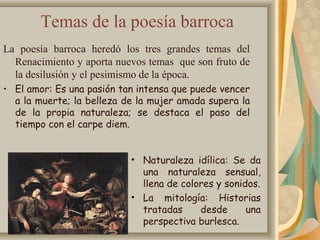Temas de la poesía barroca
La poesía barroca heredó los tres grandes temas del
Renacimiento y aporta nuevos temas que son fruto de
la desilusión y el pesimismo de la época.
• El amor: Es una pasión tan intensa que puede vencer
a la muerte; la belleza de la mujer amada supera la
de la propia naturaleza; se destaca el paso del
tiempo con el carpe diem.
• Naturaleza idílica: Se da
una naturaleza sensual,
llena de colores y sonidos.
• La mitología: Historias
tratadas desde una
perspectiva burlesca.
 