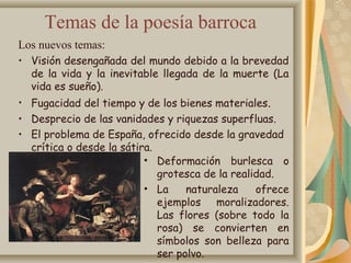 Temas de la poesía barroca
Los nuevos temas:
• Visión desengañada del mundo debido a la brevedad
de la vida y la inevitable llegada de la muerte (La
vida es sueño).
• Fugacidad del tiempo y de los bienes materiales.
• Desprecio de las vanidades y riquezas superfluas.
• El problema de España, ofrecido desde la gravedad
crítica o desde la sátira.
• Deformación burlesca o
grotesca de la realidad.
• La naturaleza ofrece
ejemplos moralizadores.
Las flores (sobre todo la
rosa) se convierten en
símbolos son belleza para
ser polvo.
 
