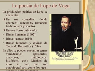La poesía de Lope de Vega
La producción poética de Lope se
encuentra:
En sus comedias, donde
aparecen canciones, romances
tradicionales y sonetos.
En tres libros publicados:
• Rimas humanas (1602)
• Rimas sacras (1614)
• Rimas humanas y divinas de
Tome de Burguillos (1634)
En ellos se pueden encontrar temas
variadísimos (pastoriles,
amorosos, mitológicos,
históricos, etc.). Muchos de
ellos se cree que son
autobiográficos, como los que
 