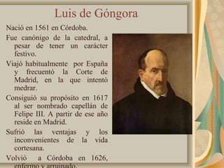Luis de Góngora
Nació en 1561 en Córdoba.
Fue canónigo de la catedral, a
pesar de tener un carácter
festivo.
Viajó habitualmente por España
y frecuentó la Corte de
Madrid, en la que intentó
medrar.
Consiguió su propósito en 1617
al ser nombrado capellán de
Felipe III. A partir de ese año
reside en Madrid.
Sufrió las ventajas y los
inconvenientes de la vida
cortesana.
Volvió a Córdoba en 1626,
 