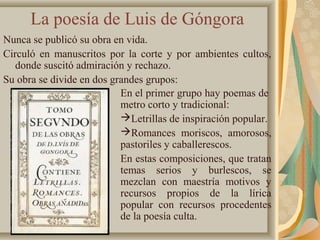 La poesía de Luis de Góngora
Nunca se publicó su obra en vida.
Circuló en manuscritos por la corte y por ambientes cultos,
donde suscitó admiración y rechazo.
Su obra se divide en dos grandes grupos:
En el primer grupo hay poemas de
metro corto y tradicional:
Letrillas de inspiración popular.
Romances moriscos, amorosos,
pastoriles y caballerescos.
En estas composiciones, que tratan
temas serios y burlescos, se
mezclan con maestría motivos y
recursos propios de la lírica
popular con recursos procedentes
de la poesía culta.
 