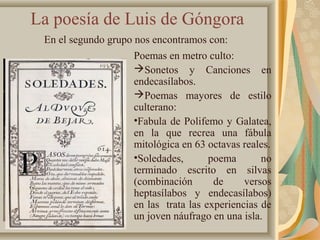 La poesía de Luis de Góngora
En el segundo grupo nos encontramos con:
Poemas en metro culto:
Sonetos y Canciones en
endecasílabos.
Poemas mayores de estilo
culterano:
•Fabula de Polifemo y Galatea,
en la que recrea una fábula
mitológica en 63 octavas reales.
•Soledades, poema no
terminado escrito en silvas
(combinación de versos
heptasílabos y endecasílabos)
en las trata las experiencias de
un joven náufrago en una isla.
 