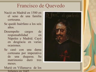 Francisco de Quevedo
Nació en Madrid en 1580 en
el seno de una familia
cortesana.
Se quedó huérfano a los seis
años.
Desempeño cargos de
responsabilidad en
Nápoles y Madrid. Cayó
en desgracia en varias
ocasiones.
Se casó con una dama
cortesana por imperativo
de una duquesa. Su
matrimonio duró tres
meses.
Murió en Villanueva de los
 