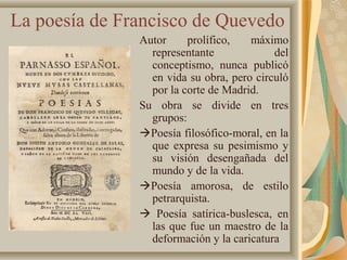 La poesía de Francisco de Quevedo
Autor prolífico, máximo
representante del
conceptismo, nunca publicó
en vida su obra, pero circuló
por la corte de Madrid.
Su obra se divide en tres
grupos:
Poesía filosófico-moral, en la
que expresa su pesimismo y
su visión desengañada del
mundo y de la vida.
Poesía amorosa, de estilo
petrarquista.
 Poesía satírica-buslesca, en
las que fue un maestro de la
deformación y la caricatura
 