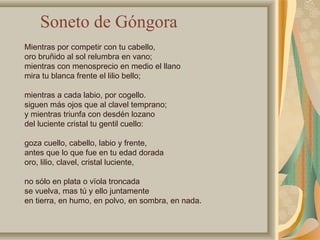Mientras por competir con tu cabello,
oro bruñido al sol relumbra en vano;
mientras con menosprecio en medio el llano
mira tu blanca frente el lilio bello;
mientras a cada labio, por cogello.
siguen más ojos que al clavel temprano;
y mientras triunfa con desdén lozano
del luciente cristal tu gentil cuello:
goza cuello, cabello, labio y frente,
antes que lo que fue en tu edad dorada
oro, lilio, clavel, cristal luciente,
no sólo en plata o vïola troncada
se vuelva, mas tú y ello juntamente
en tierra, en humo, en polvo, en sombra, en nada.
Soneto de Góngora
 