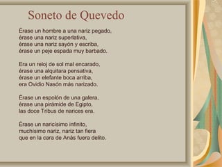 Érase un hombre a una nariz pegado,
érase una nariz superlativa,
érase una nariz sayón y escriba,
érase un peje espada muy barbado.
Era un reloj de sol mal encarado,
érase una alquitara pensativa,
érase un elefante boca arriba,
era Ovidio Nasón más narizado.
Érase un espolón de una galera,
érase una pirámide de Egipto,
las doce Tribus de narices era.
Érase un naricísimo infinito,
muchísimo nariz, nariz tan fiera
que en la cara de Anás fuera delito.
Soneto de Quevedo
 