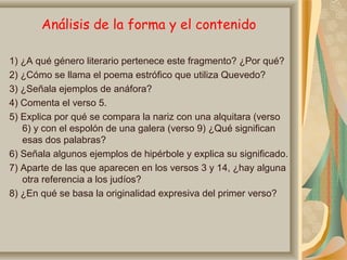Análisis de la forma y el contenido
1) ¿A qué género literario pertenece este fragmento? ¿Por qué?
2) ¿Cómo se llama el poema estrófico que utiliza Quevedo?
3) ¿Señala ejemplos de anáfora?
4) Comenta el verso 5.
5) Explica por qué se compara la nariz con una alquitara (verso
6) y con el espolón de una galera (verso 9) ¿Qué significan
esas dos palabras?
6) Señala algunos ejemplos de hipérbole y explica su significado.
7) Aparte de las que aparecen en los versos 3 y 14, ¿hay alguna
otra referencia a los judíos?
8) ¿En qué se basa la originalidad expresiva del primer verso?
 