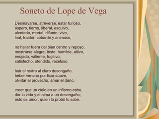 Desmayarse, atreverse, estar furioso,
áspero, tierno, liberal, esquivo,
alentado, mortal, difunto, vivo,
leal, traidor, cobarde y animoso;
no hallar fuera del bien centro y reposo,
mostrarse alegre, triste, humilde, altivo,
enojado, valiente, fugitivo,
satisfecho, ofendido, receloso;
huir el rostro al claro desengaño,
beber veneno por licor süave,
olvidar el provecho, amar el daño;
creer que un cielo en un infierno cabe,
dar la vida y el alma a un desengaño;
esto es amor, quien lo probó lo sabe.
Soneto de Lope de Vega
 