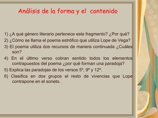 Análisis de la forma y el contenido
1) ¿A qué género literario pertenece este fragmento? ¿Por qué?
2) ¿Cómo se llama el poema estrófico que utiliza Lope de Vega?
3) El poema utiliza dos recursos de manera continuada ¿Cuáles
son?
4) En el último verso cobran sentido todos los elementos
contrapuestos del poema ¿por qué forman una paradoja?
5) Explica las paradojas de los versos 5º, 9º y 12º.
6) Clasifica en dos grupos el resto de vivencias que Lope
contrapone en el soneto.
 