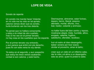 Soneto de repente
Un soneto me manda hacer Violante;
en mi vida me he visto en tal aprieto,
catorce versos dicen que es soneto,
burla burlando van los tres delante.
Yo pensé que no hallara consonante,
y estoy a la mitad de otro cuarteto;
mas si me veo en el primer terceto,
no hay cosa en los cuartetos que me espante.
Por el primer terceto voy entrando,
y aun parece que entré con pie derecho,
pues fin con este verso le voy dando.
Ya estoy en el segundo, y aun sospecho
que estoy los trece versos acabando:
contad si son catorce, y está hecho.
LOPE DE VEGA
Desmayarse, atreverse, estar furioso,
áspero, tierno, liberal, esquivo,
alentado, mortal, difunto, vivo,
leal, traidor, cobarde y animoso;
no hallar fuera del bien centro y reposo,
mostrarse alegre, triste, humilde, altivo,
enojado, valiente, fugitivo,
satisfecho, ofendido, receloso;
huir el rostro al claro desengaño,
beber veneno por licor süave,
olvidar el provecho, amar el daño;
creer que un cielo en un infierno cabe,
dar la vida y el alma a un desengaño;
esto es amor, quien lo probó lo sabe.
 