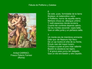 6
De este, pues, formidable de la tierra
Bostezo, el melancólico vacío
A Polifemo, horror de aquella sierra,
Bárbara choza es, albergue umbrío
Y redil espacioso donde encierra
Cuanto las cumbres ásperas cabrío,
De los montes esconde: copia bella
Que un silbo junta y un peñasco sella.
7
Un monte era de miembros eminente
Este que -de Neptuno hijo fiero-
De un ojo ilustra el orbe de su frente,
Émulo casi del mayor lucero;
Cíclope a quien el pino más valiente
Bastón le obedecía tan ligero,
Y al grave peso junco tan delgado,
Que un día era bastón y otro cayado.
Fábula de Polifemo y Galatea
Anibal CARRACI,
Fresco Palacio Farnesi
(Roma)
 