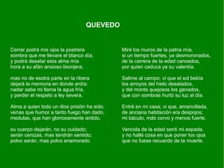 Cerrar podrá mis ojos la postrera
sombra que me llevare el blanco día,
y podrá desatar esta alma mía
hora a su afán ansioso lisonjera;
mas no de esotra parte en la ribera
dejará la memoria en donde ardía:
nadar sabe mi llama la agua fría,
y perder el respeto a ley severa.
Alma a quien todo un dios prisión ha sido,
venas que humor a tanto fuego han dado,
medulas, que han gloriosamente ardido,
su cuerpo dejarán, no su cuidado;
serán cenizas, mas tendrán sentido;
polvo serán, mas polvo enamorado.
Miré los muros de la patria mía,
si un tiempo fuertes, ya desmoronados,
de la carrera de la edad cansados,
por quien caduca ya su valentía.
Salime al campo; vi que el sol bebía
los arroyos del hielo desatados,
y del monte quejosos los ganados,
que con sombras hurtó su luz al día.
Entré en mi casa; vi que, amancillada,
de anciana habitación era despojos;
mi báculo, más corvo y menos fuerte.
Vencida de la edad sentí mi espada,
y no hallé cosa en que poner los ojos
que no fuese recuerdo de la muerte.
QUEVEDO
 