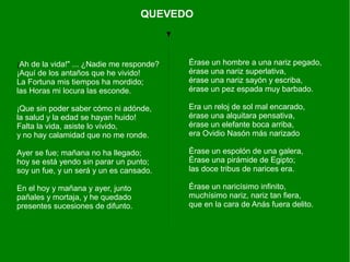 ¡Ah de la vida!" ... ¿Nadie me responde?
¡Aquí de los antaños que he vivido!
La Fortuna mis tiempos ha mordido;
las Horas mi locura las esconde.
¡Que sin poder saber cómo ni adónde,
la salud y la edad se hayan huido!
Falta la vida, asiste lo vivido,
y no hay calamidad que no me ronde.
Ayer se fue; mañana no ha llegado;
hoy se está yendo sin parar un punto;
soy un fue, y un será y un es cansado.
En el hoy y mañana y ayer, junto
pañales y mortaja, y he quedado
presentes sucesiones de difunto.
QUEVEDO
Érase un hombre a una nariz pegado,
érase una nariz superlativa,
érase una nariz sayón y escriba,
érase un pez espada muy barbado.
Era un reloj de sol mal encarado,
érase una alquitara pensativa,
érase un elefante boca arriba,
era Ovidio Nasón más narizado
Érase un espolón de una galera,
Érase una pirámide de Egipto;
las doce tribus de narices era.
Érase un naricísimo infinito,
muchísimo nariz, nariz tan fiera,
que en la cara de Anás fuera delito.
 