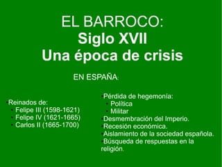 EL BARROCO:
Siglo XVII
Una época de crisis
EN ESPAÑA:
●Reinados de:
● Felipe III (1598-1621)
● Felipe IV (1621-1665)
● Carlos II (1665-1700)
●Pérdida de hegemonía:
● Política
● Militar
●Desmembración del Imperio.
●Recesión económica.
●Aislamiento de la sociedad española.
●Búsqueda de respuestas en la
religión.
 