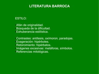LITERATURA BARROCA
ESTILO:
●Afán de originalidad.
●Búsqueda de la dificultad.
●Exhuberancia estilística.
●Contrastes: antítesis, oxímoron, paradojas.
●Exageración: hipérboles.
●Retorcimiento: hipérbatos.
●Imágenes excesivas: metáforas, símbolos.
●Referencias mitológicas.
 
