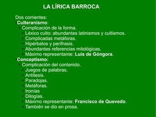 LA LÍRICA BARROCA
Dos corrientes:
●Culteranismo:
● Complicación de la forma.
● Léxico culto: abundantes latinismos y cultismos.
● Complicadas metáforas.
● Hipérbatos y perífrasis.
● Abundantes referencias mitológicas.
● Máximo representante: Luis de Góngora.
●Conceptismo:
● Complicación del contenido.
● Juegos de palabras.
● Antítesis.
● Paradojas.
● Metáforas.
● Ironías
● Dilogías.
● Máximo representante: Francisco de Quevedo.
● También se dio en prosa.
 