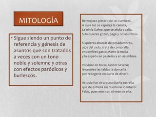 MITOLOGÍA
• Sigue siendo un punto de
referencia y génesis de
asuntos que son tratados
a veces con un tono
noble y solemne y otras
con efectos paródicos y
burlescos.
Bermejazo platero de las cumbres,
A cuya luz se espulga la canalla,
La ninfa Dafne, que se afufa y calla,
Si la quieres gozar, paga y no alumbres.
Si quieres ahorrar de pesadumbres,
ojos del cielo, trata de compralla:
en confites gastó Marte la malla
y la espada en pasteles y en azumbres.
Volvióse en bolsa Júpiter severo;
levantóse las faldas la doncella
por recogerle en lluvia de dinero.
Astucia fue de alguna dueña estrella
que de estrella sin dueña no lo infiero:
Febo, pues eres sol, sírvete de ella.
 