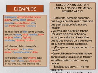EJEMPLOS
Desmayarse, atreverse, estar furioso,
áspero, tierno, liberal, esquivo,
alentado, mortal, difunto, vivo,
leal, traidor, cobarde y animoso;
no hallar fuera del bien centro y reposo,
mostrarse alegre, triste, humilde, altivo,
enojado, valiente, fugitivo,
satisfecho, ofendido, receloso;
huir el rostro al claro desengaño,
beber veneno por licor süave,
olvidar el provecho, amar el daño;
creer que un cielo en un infierno cabe,
dar la vida y el alma a un desengaño:
esto es amor: quien lo probó lo sabe.
CONJURAA UN CULTO, Y
HABLAN LOS DOS DE MEDIO
SONETO ABAJO
—Conjúrote, demonio culterano,
que salgas de este mozo miserable,
que apenas sabe hablar, caso
notable,
y ya presume de Anfión tebano.
Por la lira de Apolo soberano
te conjuro, culterano inexorable,
que le des libertad para que hable
en su nativo idioma castellano.
—¿Por qué me torques bárbara tan
mente?
¿Qué cultiborra y brindalín tabaco
caractiquizan toda intonsa frente?
—Habla cristiano, perro. —Soy
polaco.
—Tenelde, que se va. —No me
ates, tente.
 