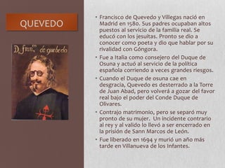 QUEVEDO
• Francisco de Quevedo y Villegas nació en
Madrid en 1580. Sus padres ocupaban altos
puestos al servicio de la familia real. Se
educó con los jesuitas. Pronto se dio a
conocer como poeta y dio que hablar por su
rivalidad con Góngora.
• Fue a Italia como consejero del Duque de
Osuna y actuó al servicio de la política
española corriendo a veces grandes riesgos.
• Cuando el Duque de osuna cae en
desgracia, Quevedo es desterrado a la Torre
de Juan Abad, pero volverá a gozar del favor
real bajo el poder del Conde Duque de
Olivares.
• Contrajo matrimonio, pero se separó muy
pronto de su mujer. Un incidente contrario
al rey y al valido lo llevó a ser encerrado en
la prisión de Sann Marcos de León.
• Fue liberado en 1694 y murió un año más
tarde en Villanueva de los Infantes.
 