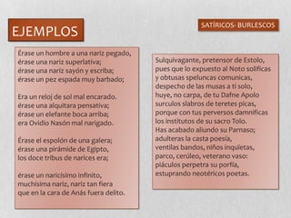 EJEMPLOS
SATÍRICOS- BURLESCOS
Érase un hombre a una nariz pegado,
érase una nariz superlativa;
érase una nariz sayón y escriba;
érase un pez espada muy barbado;
Era un reloj de sol mal encarado.
érase una alquitara pensativa;
érase un elefante boca arriba;
era Ovidio Nasón mal narigado.
Érase el espolón de una galera;
érase una pirámide de Egipto,
los doce tribus de narices era;
érase un naricísimo infinito,
muchísima nariz, nariz tan fiera
que en la cara de Anás fuera delito.
Sulquivagante, pretensor de Estolo,
pues que lo expuesto al Noto solificas
y obtusas speluncas comunicas,
despecho de las musas a ti solo,
huye, no carpa, de tu Dafne Apolo
surculos slabros de teretes picas,
porque con tus perversos damnificas
los institutos de su sacro Tolo.
Has acabado aliundo su Parnaso;
adulteras la casta poesía,
ventilas bandos, niños inquïetas,
parco, cerúleo, veterano vaso:
piáculos perpetra su porfía,
estuprando neotéricos poetas.
 