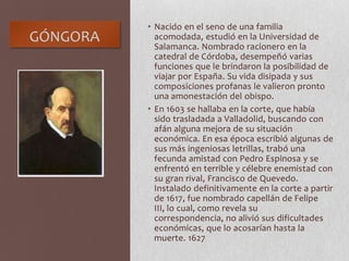 GÓNGORA
• Nacido en el seno de una familia
acomodada, estudió en la Universidad de
Salamanca. Nombrado racionero en la
catedral de Córdoba, desempeñó varias
funciones que le brindaron la posibilidad de
viajar por España. Su vida disipada y sus
composiciones profanas le valieron pronto
una amonestación del obispo.
• En 1603 se hallaba en la corte, que había
sido trasladada a Valladolid, buscando con
afán alguna mejora de su situación
económica. En esa época escribió algunas de
sus más ingeniosas letrillas, trabó una
fecunda amistad con Pedro Espinosa y se
enfrentó en terrible y célebre enemistad con
su gran rival, Francisco de Quevedo.
Instalado definitivamente en la corte a partir
de 1617, fue nombrado capellán de Felipe
III, lo cual, como revela su
correspondencia, no alivió sus dificultades
económicas, que lo acosarían hasta la
muerte. 1627
 