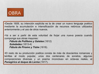 OBRA
•Desde 1609, su intención explícita es la de crear un nuevo lenguaje poético
mediante la acumulación e intensificación de recursos retóricos utilizados
anteriormente y el uso de otros nuevos.
•Va a ser a partir de esta voluntad de forjar una nueva poesía cuando
componga sus obras mayores:
Fábula de Polifemo y Galatea (1612)
Soledades (1613-4)
Fábula de Píramo y Tisbe (1618).
•El resto de su producción poética consta de más de doscientos romances y
letrillas al modo popular, unos dos centenares de sonetos, algunas
composiciones diversas y un poema inconcluso en octavas reales, el
Panegírico al duque de Lerma (1617).
 