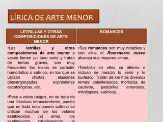 LÍRICA DE ARTE MENOR
LETRILLAS Y OTRAS
COMPOSICIONES DE ARTE
MENOR
ROMANCES
•Las letrillas y otras
composiciones de arte menor a
veces tienen un tono serio y tratan
de temas graves, son muy
frecuentes los textos de carácter
humorístico o satírico, en los que se
utilizan chistes, alusiones
desvergonzadas, expresiones
escatológicas, etc.
•Pese a estos rasgos, no se trata de
una literatura intrascendente, puesto
que en toda esta poesía satírica se
critican muchos de los valores
establecidos (el amor, los
•Sus romances son muy notables y
con ellos el Romancero nuevo
alcanza sus mayores cimas.
•También en ellos se alterna e
incluso se mezcla lo serio y lo
burlesco. Tratan de los más diversos
temas: caballerescos, moriscos, de
cautivos, pastoriles, amorosos,
mitológicos, satíricos…
 