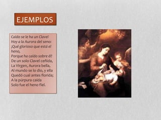 EJEMPLOS
Caído se le ha un Clavel
Hoy a la Aurora del seno:
¡Qué glorioso que está el
heno,
Porque ha caído sobre él!
De un solo Clavel ceñida,
La Virgen, Aurora bella,
Al mundo se lo dio, y ella
Quedó cual antes florida;
A la púrpura caída
Solo fue el heno fïel.
 