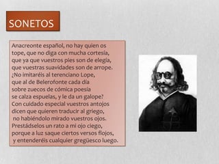 SONETOS
Anacreonte español, no hay quien os
tope, que no diga con mucha cortesía,
que ya que vuestros pies son de elegía,
que vuestras suavidades son de arrope.
¿No imitaréis al terenciano Lope,
que al de Belerofonte cada día
sobre zuecos de cómica poesía
se calza espuelas, y le da un galope?
Con cuidado especial vuestros antojos
dicen que quieren traducir al griego,
no habiéndolo mirado vuestros ojos.
Prestádselos un rato a mi ojo ciego,
porque a luz saque ciertos versos flojos,
y entenderéis cualquier gregüesco luego.
 