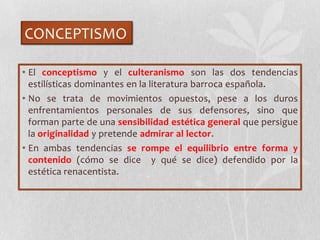CONCEPTISMO
• El conceptismo y el culteranismo son las dos tendencias
estilísticas dominantes en la literatura barroca española.
• No se trata de movimientos opuestos, pese a los duros
enfrentamientos personales de sus defensores, sino que
forman parte de una sensibilidad estética general que persigue
la originalidad y pretende admirar al lector.
• En ambas tendencias se rompe el equilibrio entre forma y
contenido (cómo se dice y qué se dice) defendido por la
estética renacentista.
 