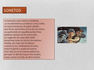 Ya besando unas manos cristalinas,
ya anudándome a un blanco y liso cuello,
ya esparciendo por él aquel cabello
que Amor sacó entre el oro de sus minas,
ya quebrando en aquellas perlas finas
palabras dulces mil sin merecello,
ya cogiendo de cada labio bello
purpúreas rosas sin temor de espinas,
estaba, ¡oh claro Sol invidïoso!,
cuando tu luz, hiriéndome los ojos,
mató mi gloria y acabó mi suerte.
Si el cielo ya no es menos poderoso,
por que no den los tuyos más enojos,
rayos, como a tu hijo, te den muerte.
SONETOS
 