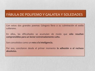 FÁBULA DE POLIFEMO Y GALATEA Y SOLEDADES
Con estos dos grandes poemas Góngora lleva a su culminación el estilo
culterano.
En ellos, las dificultades se acumulan de modo que sólo resultan
comprensibles para un lector extremadamente culto.
Son concebidos como un reto a la inteligencia.
Por eso, concitaron desde el primer momento la adhesión o el rechazo
absolutos.
 