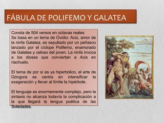 FÁBULA DE POLIFEMO Y GALATEA
Consta de 504 versos en octavas reales
Se basa en un tema de Ovidio: Acis, amor de
la ninfa Galatea, es sepultado por un peñasco
lanzado por el cíclope Polifemo, enamorado
de Galatea y celoso del joven. La ninfa invoca
a los dioses que conviertan a Acis en
riachuelo.
El tema de por sí es ya hiperbólico, el arte de
Góngora se centra en intensificar la
exageración y llevar al límite la hipérbole.
El lenguaje es enormemente complejo, pero la
sintaxis no alcanza todavía la complicación a
la que llegará la lengua poética de las
Soledades.
 
