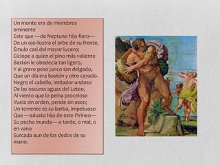 Un monte era de miembros
eminente
Este que —de Neptuno hijo fiero—
De un ojo ilustra el orbe de su frente,
Émulo casi del mayor lucero;
Cíclope a quien el pino más valiente
Bastón le obedecía tan ligero,
Y al grave peso junco tan delgado,
Que un día era bastón y otro cayado.
Negro el cabello, imitador undoso
De las oscuras aguas del Leteo,
Al viento que lo peina proceloso
Vuela sin orden, pende sin aseo;
Un torrente es su barba, impetuoso
Que —adusto hijo de este Pirineo—
Su pecho inunda— o tarde, o mal, o
en vano
Surcada aun de los dedos de su
mano.
 