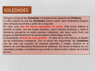 SOLEDADES
Góngora compone las Soledades inmediatamente después del Polifemo.
La idea original es que las Soledades fueran cuatro, pero finalmente Góngora
sólo compuso la primera y parte de la segunda.
En total, unos dos mil versos agrupados en silvas. Esta forma métrica le
permite al poeta, con sus largos periodos, mayor libertad sintáctica y, dada la
tendencia gongorina en estos poemas culteranos, ello tiene como fruto una
lengua complicadísima en la que la poética cultista llega al límite.
Curiosamente, el tema es muy sencillo : el canto de la vida natural, el desdén
de las ambiciones cortesanas. Con un tenue hilo argumental, las Soledades
son tan solo una sucesión de escenas pastoriles y rurales, siempre en el
entorno de una Naturaleza literariamente estilizada. Se recrea la belleza de una
naturaleza pródiga y benefactora que remite al ideal bucólico clásico de la Edad
de Oro.
 
