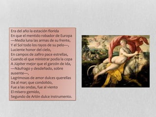 Era del año la estación florida
En que el mentido robador de Europa
—Media luna las armas de su frente,
Y el Sol todo los rayos de su pelo—,
Luciente honor del cielo,
En campos de zafiro pace estrellas,
Cuando el que ministrar podía la copa
A Júpiter mejor que el garzón de Ida,
—Náufrago y desdeñado, sobre
ausente—,
Lagrimosas de amor dulces querellas
Da al mar; que condolido,
Fue a las ondas, fue al viento
El mísero gemido,
Segundo de Arïón dulce instrumento.
 
