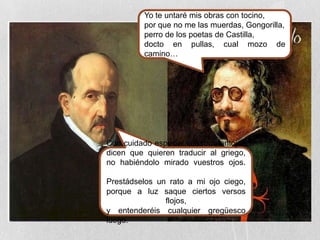 Yo te untaré mis obras con tocino,
por que no me las muerdas, Gongorilla,
perro de los poetas de Castilla,
docto en pullas, cual mozo de
camino…
Con cuidado especial vuestros antojos
dicen que quieren traducir al griego,
no habiéndolo mirado vuestros ojos.
Prestádselos un rato a mi ojo ciego,
porque a luz saque ciertos versos
flojos,
y entenderéis cualquier gregüesco
luego.
 