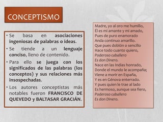 CONCEPTISMO
• Se basa en asociaciones
ingeniosas de palabras o ideas.
• Se tiende a un lenguaje
conciso, lleno de contenido.
• Para ello se juega con los
significados de las palabras (los
conceptos) y sus relaciones más
insospechadas.
• Los autores conceptistas más
notables fueron FRANCISCO DE
QUEVEDO y BALTASAR GRACIÁN.
Madre, yo al oro me humillo,
Él es mi amante y mi amado,
Pues de puro enamorado
Anda continuo amarillo.
Que pues doblón o sencillo
Hace todo cuanto quiero,
Poderoso caballero
Es don Dinero.
Nace en las Indias honrado,
Donde el mundo le acompaña;
Viene a morir en España,
Y es en Génova enterrado.
Y pues quien le trae al lado
Es hermoso, aunque sea fiero,
Poderoso caballero
Es don Dinero.
 