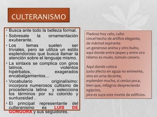 CULTERANISMO
• Busca ante todo la belleza formal.
• Sobresale la ornamentación
exuberante.
• Los temas suelen ser
triviales, pero se utiliza un estilo
esplendoroso que busca llamar la
atención sobre el lenguaje mismo.
• La sintaxis se complica con giros
latinos, violentos
hipérbatos, exagerados
encabalgamientos...
• Vocabulario originalísimo:
incorpora numerosos cultismo de
procedencia latina y selecciona
los términos por su colorido y
suntuosidad .
• El principal representante del
culteranismo es LUIS DE
GÓNGORA y sus seguidores.
Piadoso hoy celo, culto
cincel hecho de artífice elegante,
de mármol espirante
un generoso anima y otro bulto,
aquí donde entre jaspes y entre oro
tálamo es mudo, túmulo canoro.
Aquí donde coloca
justo afecto en aguja no eminente,
sino en urna decente,
esplendor mucho, si ceniza poca,
bien que, milagros despreciando
egipcios,
pira es suya este monte de edificios.
 