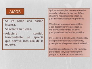 AMOR
• Se ve como una pasión
intensa.
• Se resalta su fuerza.
• Adquiere sentido
trascendente: se aprecia
que perviva más allá de la
muerte.
Qué perezosos pies, que entretenidos
pasos lleva la muerte por mis daños;
el camino me alargan los engaños
y en mí se escandalizan los perdidos.
Mis ojos no se dan por entendidos,
y por descaminar mis desengaños,
me disimulan la verdad los años
y les guardan el sueño a los sentidos.
Del vientre a la prisión vine en naciendo,
de la prisión iré al sepulcro amando,
y siempre en el sepulcro estaré ardiendo.
Cuantos plazos la muerte me va dando
prolijidades son, que va creciendo,
porque no acabe de morir penando.
 