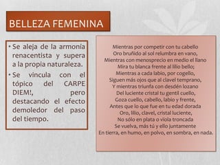 BELLEZA FEMENINA
• Se aleja de la armonía
renacentista y supera
a la propia naturaleza.
• Se vincula con el
tópico del CARPE
DIEM!, pero
destacando el efecto
demoledor del paso
del tiempo.
Mientras por competir con tu cabello
Oro bruñido al sol relumbra en vano,
Mientras con menosprecio en medio el llano
Mira tu blanca frente al lilio bello;
Mientras a cada labio, por cogello,
Siguen más ojos que al clavel temprano,
Y mientras triunfa con desdén lozano
Del luciente cristal tu gentil cuello,
Goza cuello, cabello, labio y frente,
Antes que lo que fue en tu edad dorada
Oro, lilio, clavel, cristal luciente,
No sólo en plata o vïola troncada
Se vuelva, más tú y ello juntamente
En tierra, en humo, en polvo, en sombra, en nada.
 
