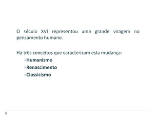 O século XVI representou uma grande viragem no
pensamento humano.

Há três conceitos que caracterizam esta mudança:
    Humanismo
    Renascimento
    Classicismo
 