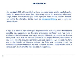Humanismo



Até ao século XVI, a Humanidade vivia na chamada Idade Média, regulada pelas
ideias do teocentrismo, quer dizer, Deus era o centro do pensamento humano.
Surge, então, o Humanismo que, como o próprio nome indica, coloca o Homem
no centro das atenções, dando lugar ao antropocentrismo, que se opõe ao
teocentrismo.



É aqui que reside a nova afirmação do pensamento humano, pois o Humanismo
acredita nas capacidades do Homem, procurando conhecer cada vez mais e
melhor o próprio Homem e tudo o que o rodeia. Não se trata, no entanto, de uma
rejeição de Deus, mas sim de uma valorização do próprio Homem, reabilitando o
seu conhecimento, as suas experiências, as suas capacidades, o seu espírito. Para
que a dignificação do Homem pudesse ser feita, era necessário incutir na
Humanidade valores diferentes dos que se viviam durante a Idade Média e que a
conduzissem a um caminho mais elevado, mais perfeito.
 